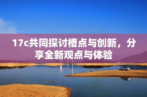 17c共同探讨槽点与创新，分享全新观点与体验