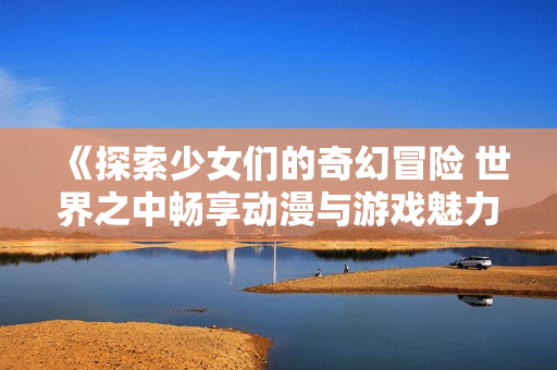 《探索少女们的奇幻冒险 世界之中畅享动漫与游戏魅力》