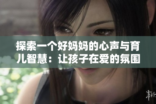 探索一个好妈妈的心声与育儿智慧：让孩子在爱的氛围中成长
