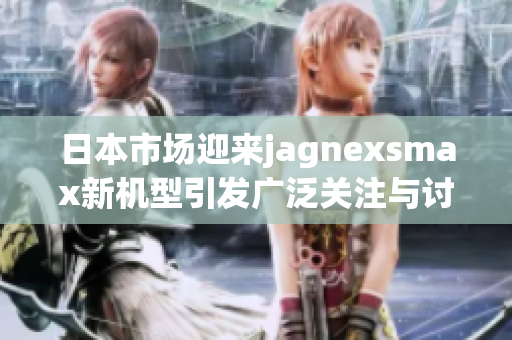 日本市场迎来jagnexsmax新机型引发广泛关注与讨论