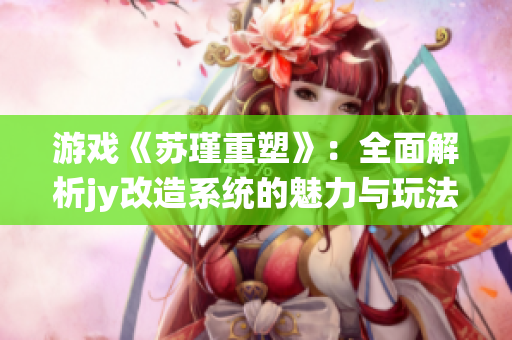 游戏《苏瑾重塑》：全面解析jy改造系统的魅力与玩法