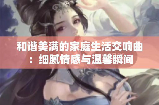 和谐美满的家庭生活交响曲：细腻情感与温馨瞬间