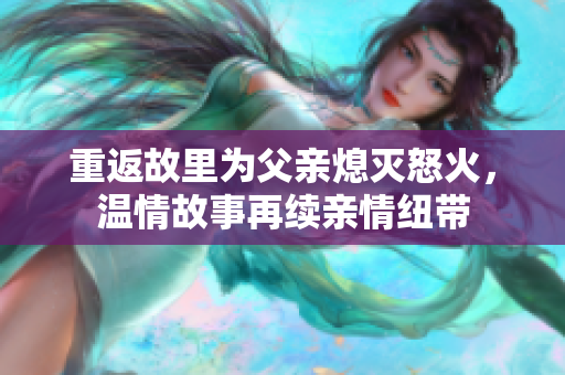 重返故里为父亲熄灭怒火，温情故事再续亲情纽带