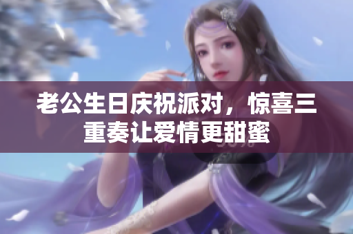 老公生日庆祝派对，惊喜三重奏让爱情更甜蜜