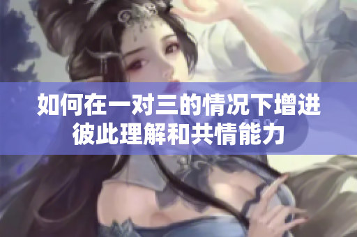 如何在一对三的情况下增进彼此理解和共情能力