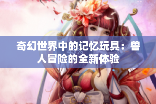 奇幻世界中的记忆玩具：兽人冒险的全新体验