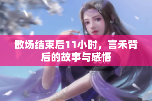 散场结束后11小时，言禾背后的故事与感悟