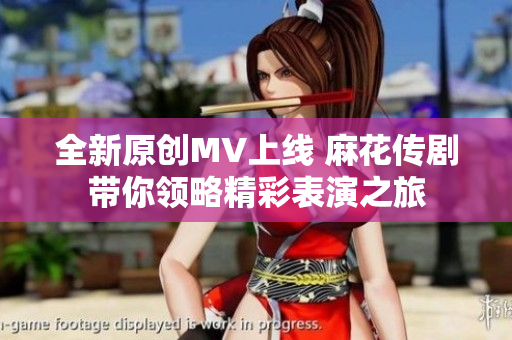全新原创MV上线 麻花传剧带你领略精彩表演之旅