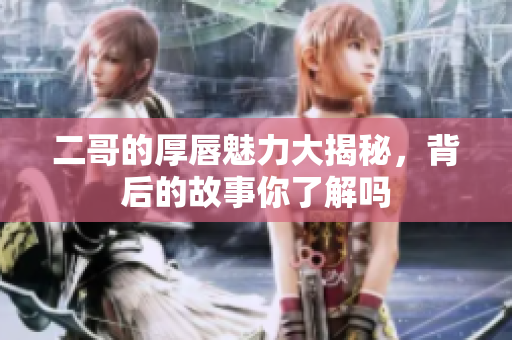 二哥的厚唇魅力大揭秘，背后的故事你了解吗