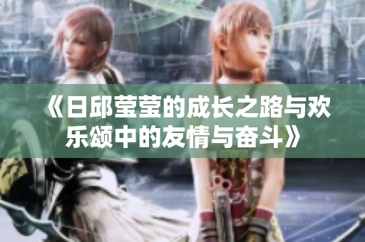 《日邱莹莹的成长之路与欢乐颂中的友情与奋斗》