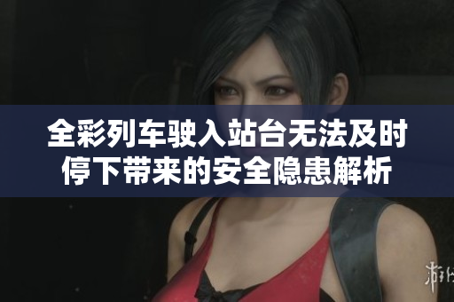 全彩列车驶入站台无法及时停下带来的安全隐患解析