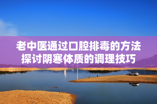 老中医通过口腔排毒的方法探讨阴寒体质的调理技巧