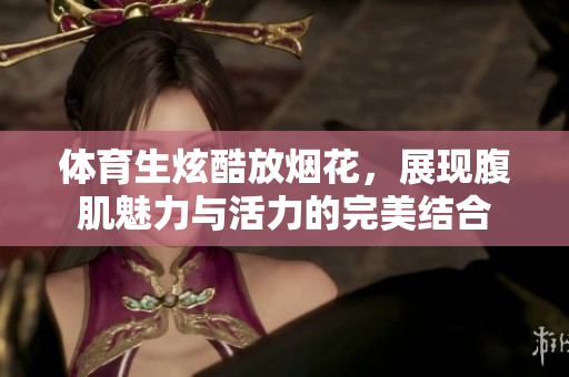 体育生炫酷放烟花，展现腹肌魅力与活力的完美结合