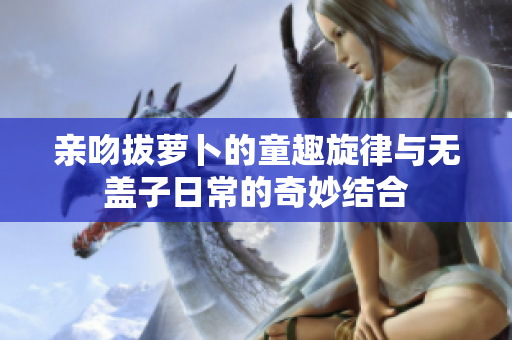 亲吻拔萝卜的童趣旋律与无盖子日常的奇妙结合