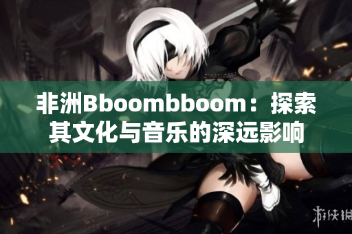 非洲Bboombboom：探索其文化与音乐的深远影响