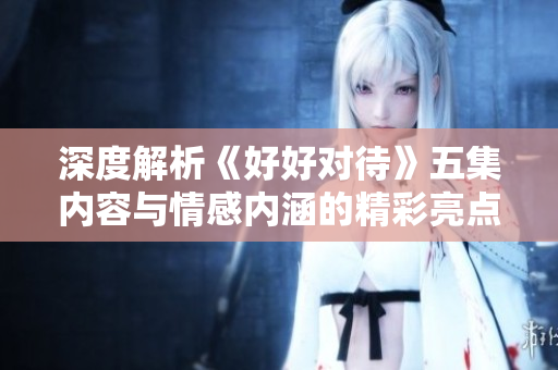 深度解析《好好对待》五集内容与情感内涵的精彩亮点
