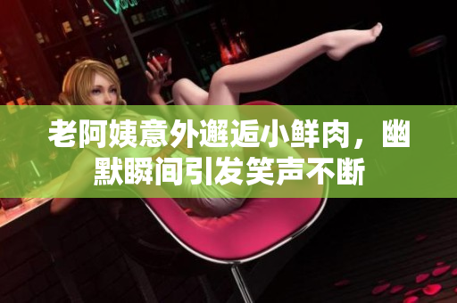 老阿姨意外邂逅小鲜肉，幽默瞬间引发笑声不断
