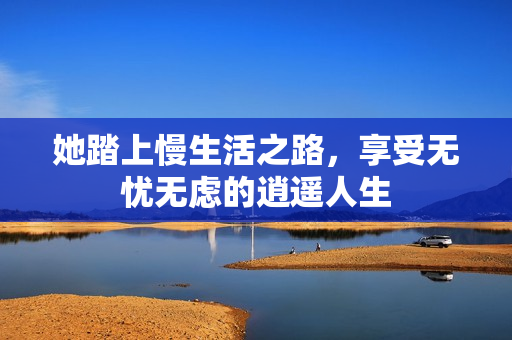 她踏上慢生活之路，享受无忧无虑的逍遥人生