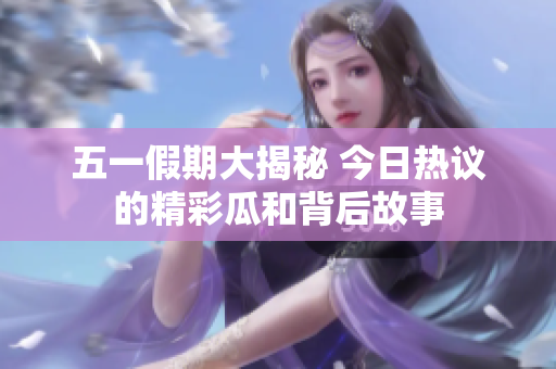 五一假期大揭秘 今日热议的精彩瓜和背后故事