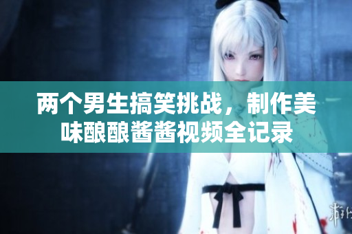 两个男生搞笑挑战，制作美味酿酿酱酱视频全记录