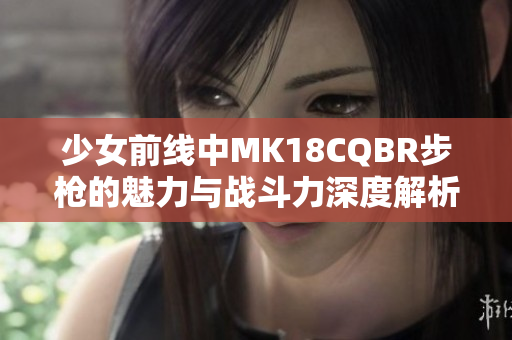 少女前线中MK18CQBR步枪的魅力与战斗力深度解析