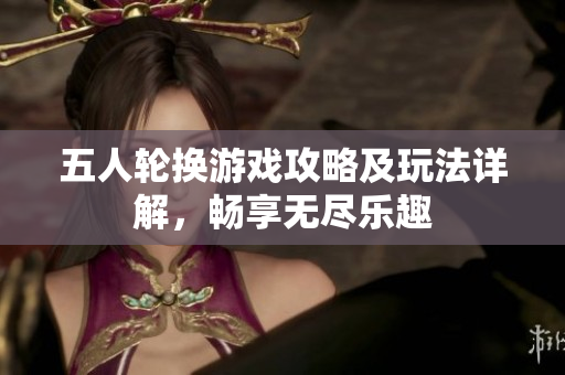 五人轮换游戏攻略及玩法详解，畅享无尽乐趣