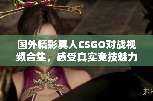 国外精彩真人CSGO对战视频合集，感受真实竞技魅力