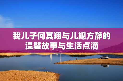 我儿子何其翔与儿媳方静的温馨故事与生活点滴