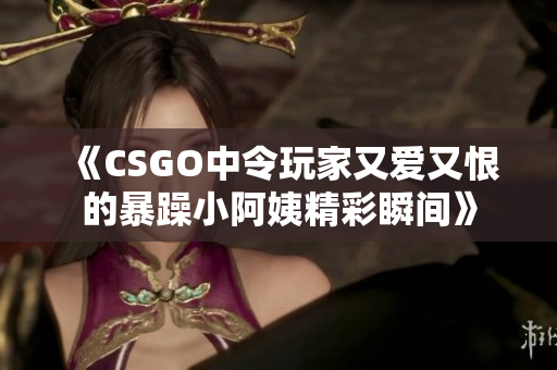 《CSGO中令玩家又爱又恨的暴躁小阿姨精彩瞬间》