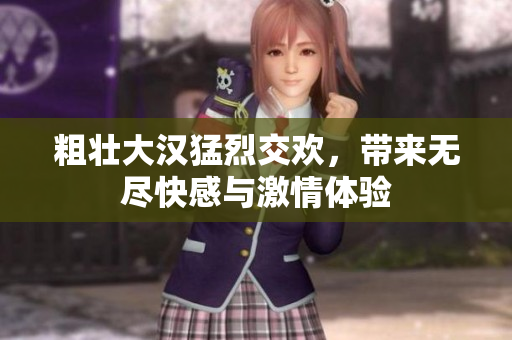 粗壮大汉猛烈交欢，带来无尽快感与激情体验