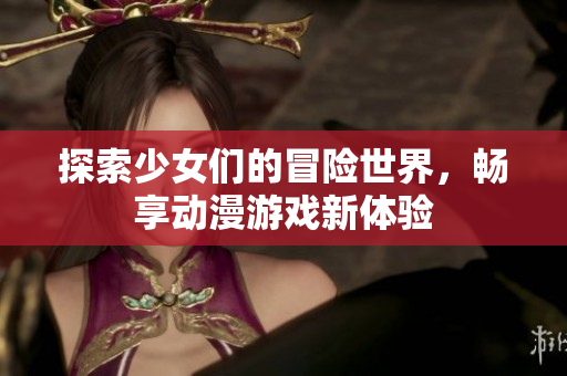 探索少女们的冒险世界，畅享动漫游戏新体验