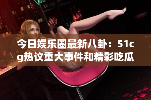 今日娱乐圈最新八卦：51cg热议重大事件和精彩吃瓜瞬间