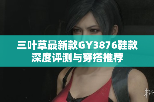 三叶草最新款GY3876鞋款深度评测与穿搭推荐