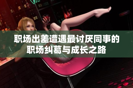 职场出差遭遇最讨厌同事的职场纠葛与成长之路