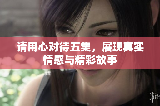请用心对待五集，展现真实情感与精彩故事