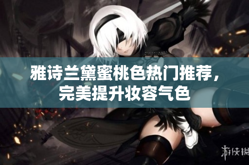雅诗兰黛蜜桃色热门推荐，完美提升妆容气色
