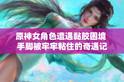 原神女角色遭遇黏胶困境 手脚被牢牢粘住的奇遇记