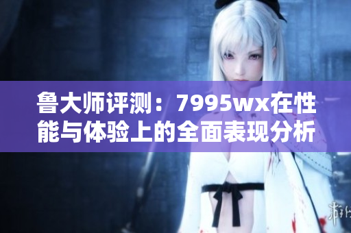 鲁大师评测：7995wx在性能与体验上的全面表现分析