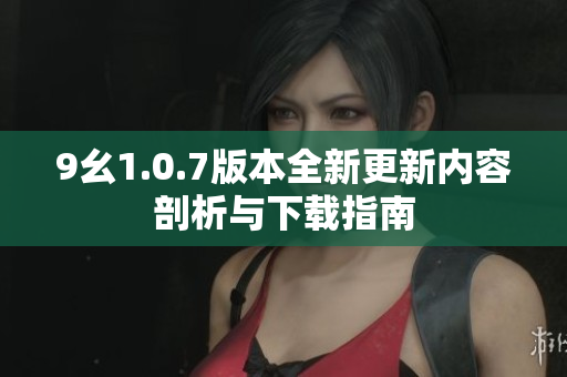 9幺1.0.7版本全新更新内容剖析与下载指南
