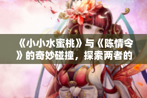 《小小水蜜桃》与《陈情令》的奇妙碰撞，探索两者的精彩世界