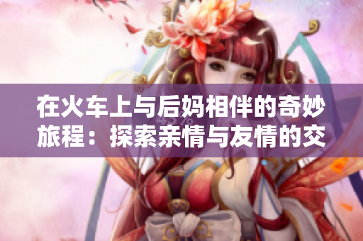 在火车上与后妈相伴的奇妙旅程：探索亲情与友情的交织