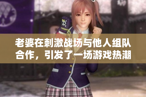 老婆在刺激战场与他人组队合作，引发了一场游戏热潮