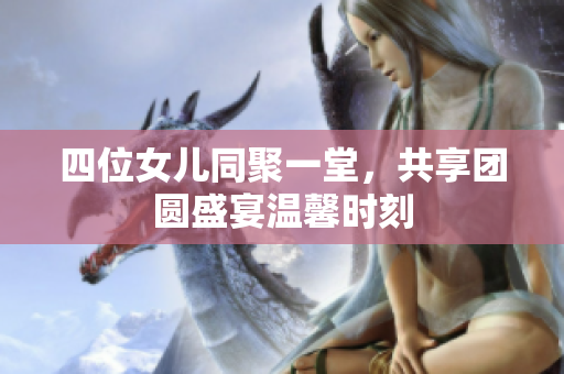 四位女儿同聚一堂，共享团圆盛宴温馨时刻