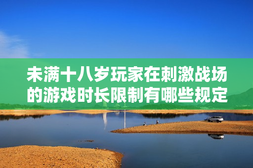 未满十八岁玩家在刺激战场的游戏时长限制有哪些规定和影响