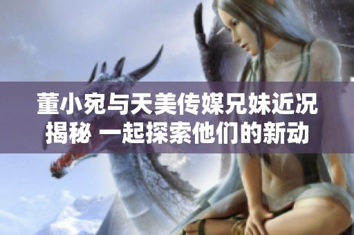 董小宛与天美传媒兄妹近况揭秘 一起探索他们的新动态