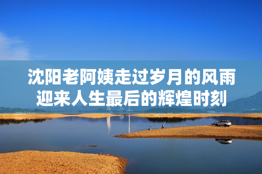 沈阳老阿姨走过岁月的风雨迎来人生最后的辉煌时刻