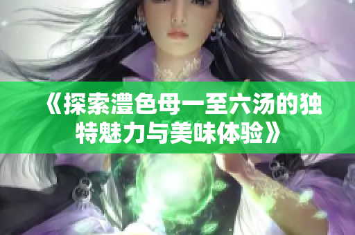 《探索澧色母一至六汤的独特魅力与美味体验》