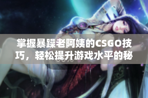 掌握暴躁老阿姨的CSGO技巧，轻松提升游戏水平的秘训分享