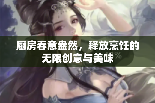 厨房春意盎然，释放烹饪的无限创意与美味