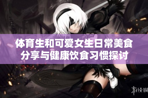 体育生和可爱女生日常美食分享与健康饮食习惯探讨